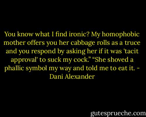 You know what I find ironic? My homophobic mother offers<br />you her cabbage rolls as a truce and you respond by asking her if<br />it was 'tacit approval' to suck my cock.”<br />“She shoved a phallic symbol my way and told me to eat it. - Dani Alexander