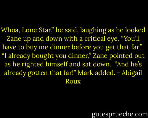 Whoa, Lone Star,” he said, laughing as he looked Zane up and down with a critical eye. “You’ll have to buy me dinner before you get that far.”<br /><br />“I already bought you dinner,” Zane pointed out as he righted himself and sat down.<br /><br />“And he’s already gotten that far!” Mark added. - Abigail Roux