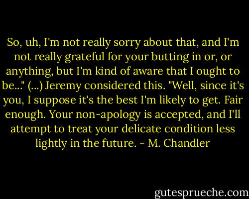 So, uh, I'm not really sorry about that, and I'm not really<br />grateful for your butting in or, or anything, but I'm kind of aware<br />that I ought to be..."<br />(...)<br />Jeremy considered this. "Well, since it's you, I suppose it's<br />the best I'm likely to get. Fair enough. Your non-apology is<br />accepted, and I'll attempt to treat your delicate condition less<br />lightly in the future. - M. Chandler