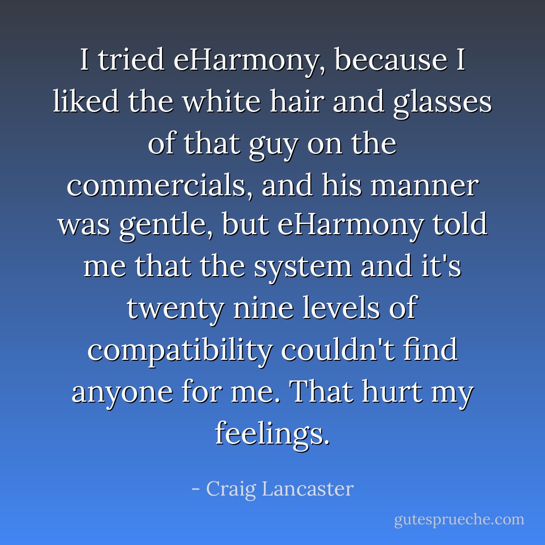 I tried eHarmony, because I liked the white hair and glasses of that guy on the commercials, and his manner was gentle, but eHarmony told me that the system and it's twenty nine levels of compatibility couldn't find anyone for me.<br />That hurt my feelings. - Craig Lancaster