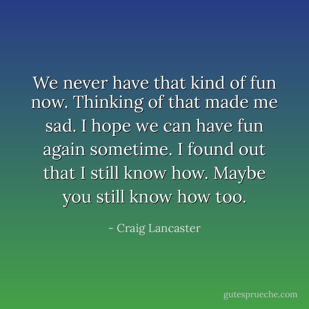 We never have that kind of fun now. Thinking of that made me sad. I hope we can have fun again sometime. I found out that I still know how. Maybe you still know how too. - Craig Lancaster