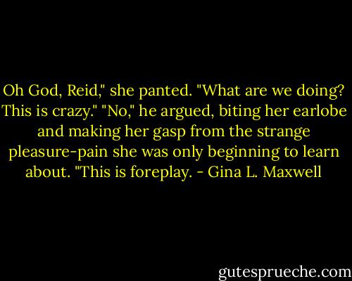 Oh God, Reid," she panted. "What are we doing? This is crazy." "No," he argued, biting her earlobe and making her gasp from the strange pleasure-pain she was only beginning to learn about. "This is foreplay. - Gina L. Maxwell