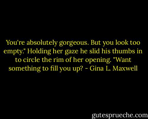 You're absolutely gorgeous. But you look too empty." Holding her gaze he slid his thumbs in to circle the rim of her opening. "Want something to fill you up? - Gina L. Maxwell