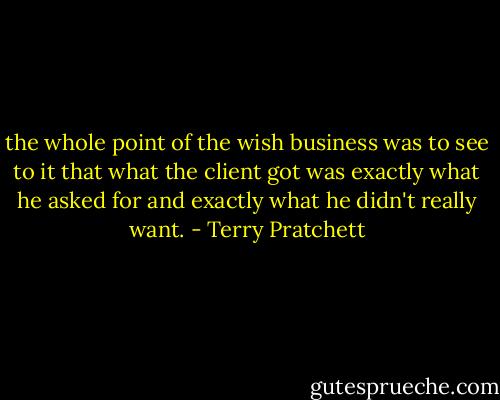 the whole point of the wish business was to see to it that what the client got was exactly what he asked for and exactly what he didn't really want. - Terry Pratchett