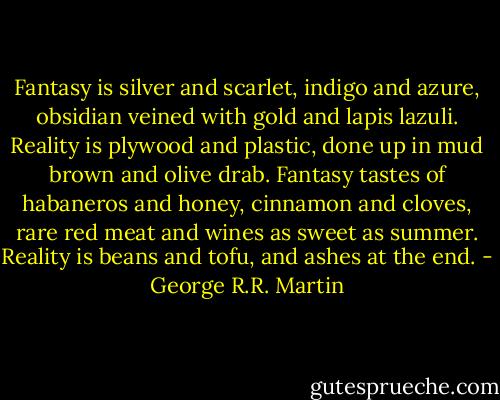 Fantasy is silver and scarlet, indigo and azure, obsidian veined with gold and lapis lazuli. Reality is plywood and plastic, done up in mud brown and olive drab. Fantasy tastes of habaneros and honey, cinnamon and cloves, rare red meat and wines as sweet as summer. Reality is beans and tofu, and ashes at the end. - George R.R. Martin