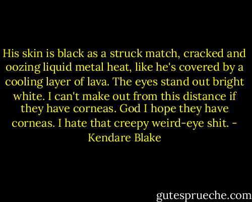 His skin is black as a struck match, cracked and oozing liquid metal heat, like he's covered by a cooling layer of lava. The eyes stand out bright white. I can't make out from this distance if they have corneas. God I hope they have corneas. I hate that creepy weird-eye shit. - Kendare Blake