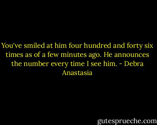 You've smiled at him four hundred and forty six times as of a few minutes ago. He announces the number every time I see him. - Debra Anastasia