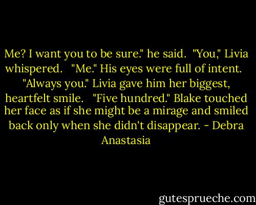 Me? I want you to be sure." he said.<br /><br />"You," Livia whispered.<br /> <br />"Me." His eyes were full of intent.<br /> <br />"Always you." Livia gave him her biggest, heartfelt smile. <br /><br />"Five hundred." Blake touched her face as if she might be a mirage and smiled back only when she didn't disappear. - Debra Anastasia