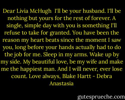 Dear Livia McHugh<br /><br />I'll be your husband. I'll be nothing but yours for the rest of forever. A single, simple day with you is something I'll refuse to take for granted. You have been the reason my heart beats since the moment I saw you, long before your hands actually had to do the job for me. Sleep in my arms. Wake up by my side. My beautiful love, be my wife and make me the happiest man. And I will never, ever lose count. Love always, Blake Hartt - Debra Anastasia