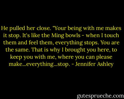 He pulled her close. "Your being with me makes it stop. It's like the Ming bowls - when I touch them and feel them, everything stops. You are the same. That is why I brought you here, to keep you with me, where you can please make...everything...stop. - Jennifer Ashley