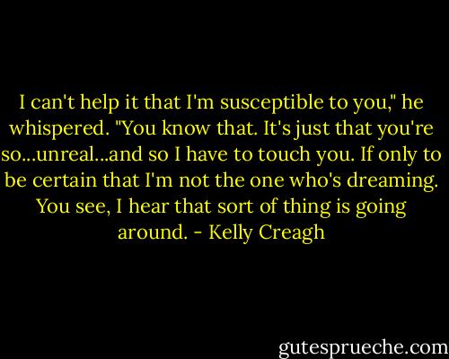 I can't help it that I'm susceptible to you," he whispered. "You know that. It's just that you're so...unreal...and so I have to touch you. If only to be certain that I'm not the one who's dreaming. You see, I hear that sort of thing is going around. - Kelly Creagh