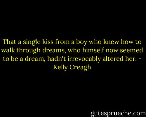 That a single kiss from a boy who knew how to walk through dreams, who himself now seemed to be a dream, hadn't irrevocably altered her. - Kelly Creagh