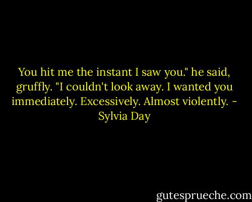 You hit me the instant I saw you." he said, gruffly. "I couldn't look away. I wanted you immediately. Excessively. Almost violently. - Sylvia Day