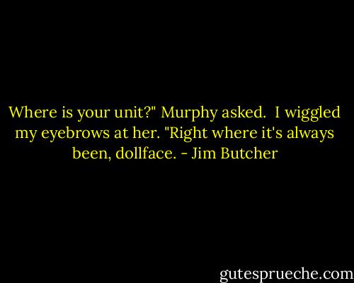 Where is your unit?" Murphy asked.<br /><br />I wiggled my eyebrows at her. "Right where it's always been, dollface. - Jim Butcher