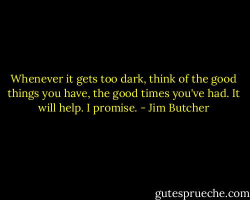 Whenever it gets too dark, think of the good things you have, the good times you've had. It will help. I promise. - Jim Butcher