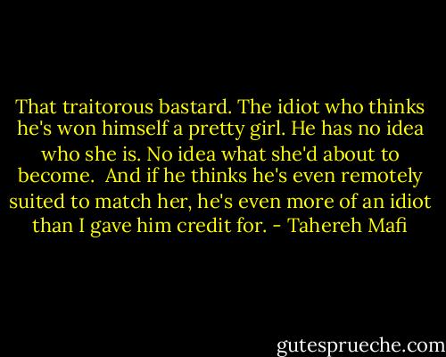 That traitorous bastard. The idiot who thinks he's won himself a pretty girl. He has no idea who she is. No idea what she'd about to become.<br /><br />And if he thinks he's even remotely suited to match her, he's even more of an idiot than I gave him credit for. - Tahereh Mafi