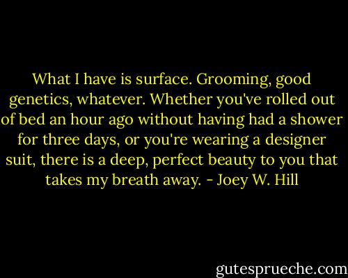 What I have is surface. Grooming, good genetics, whatever. Whether you've rolled out of bed an hour ago without having had a shower for three days, or you're wearing a designer suit, there is a deep, perfect beauty to you that takes my breath away. - Joey W. Hill