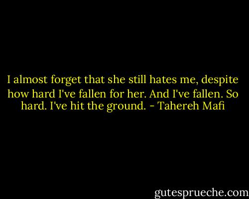 I almost forget that she still hates me, despite how hard I've fallen for her.<br />And I've fallen.<br />So hard.<br />I've hit the ground. - Tahereh Mafi