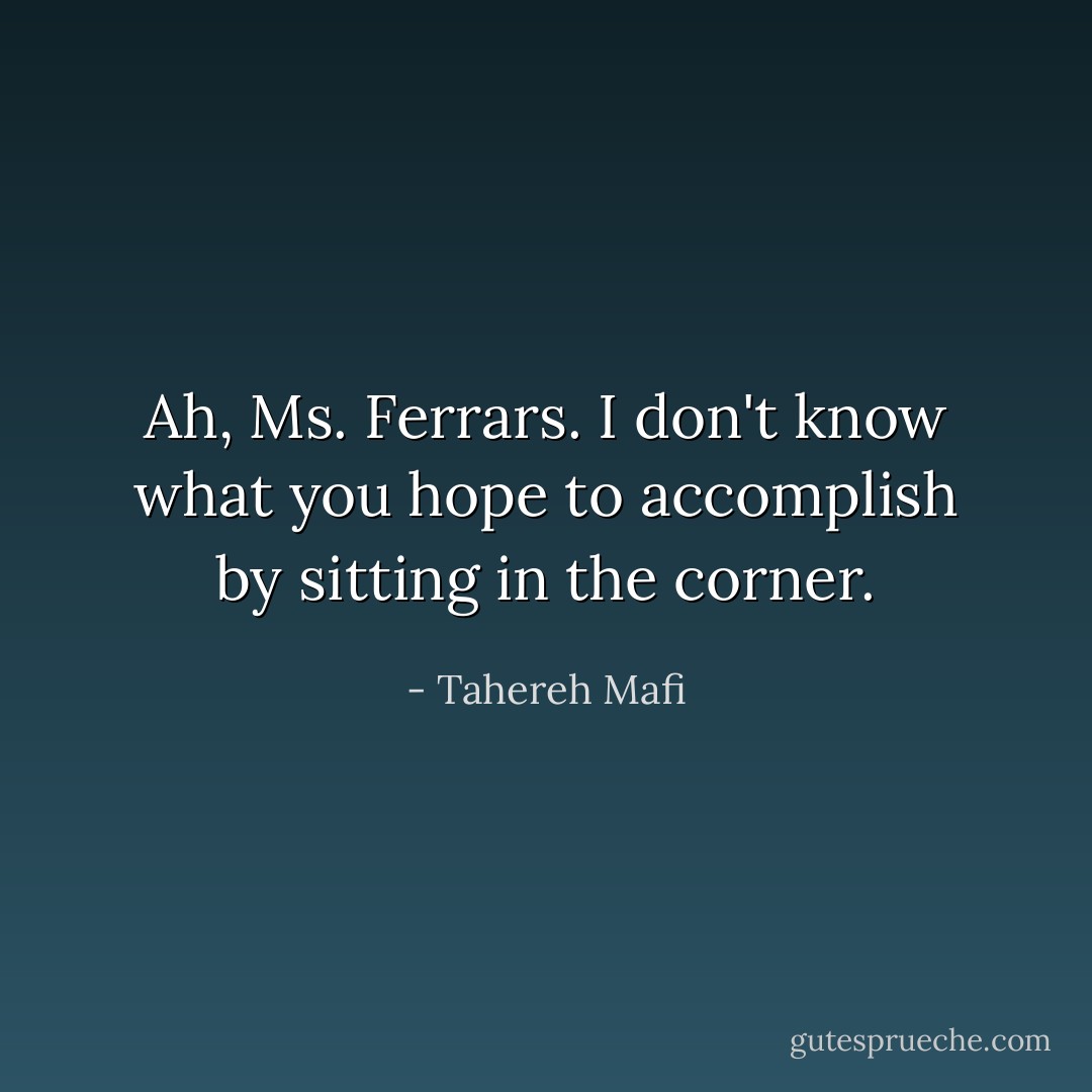 Ah, Ms. Ferrars. I don't know what you hope to accomplish by sitting in the corner. - Tahereh Mafi