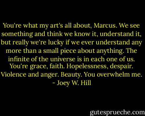 You're what my art's all about, Marcus. We see something and think we know it, understand it, but really we're lucky if we ever understand any more than a small piece about anything. The infinite of the universe is in each one of us. You're grace, faith. Hopelessness, despair. Violence and anger. Beauty. You overwhelm me. - Joey W. Hill