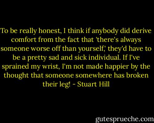 To be really honest, I think if anybody did derive comfort from the fact that 'there's always someone worse off than yourself,' they'd have to be a pretty sad and sick individual. If I've sprained my wrist, I'm not made happier by the thought that someone somewhere has broken their leg! - Stuart Hill