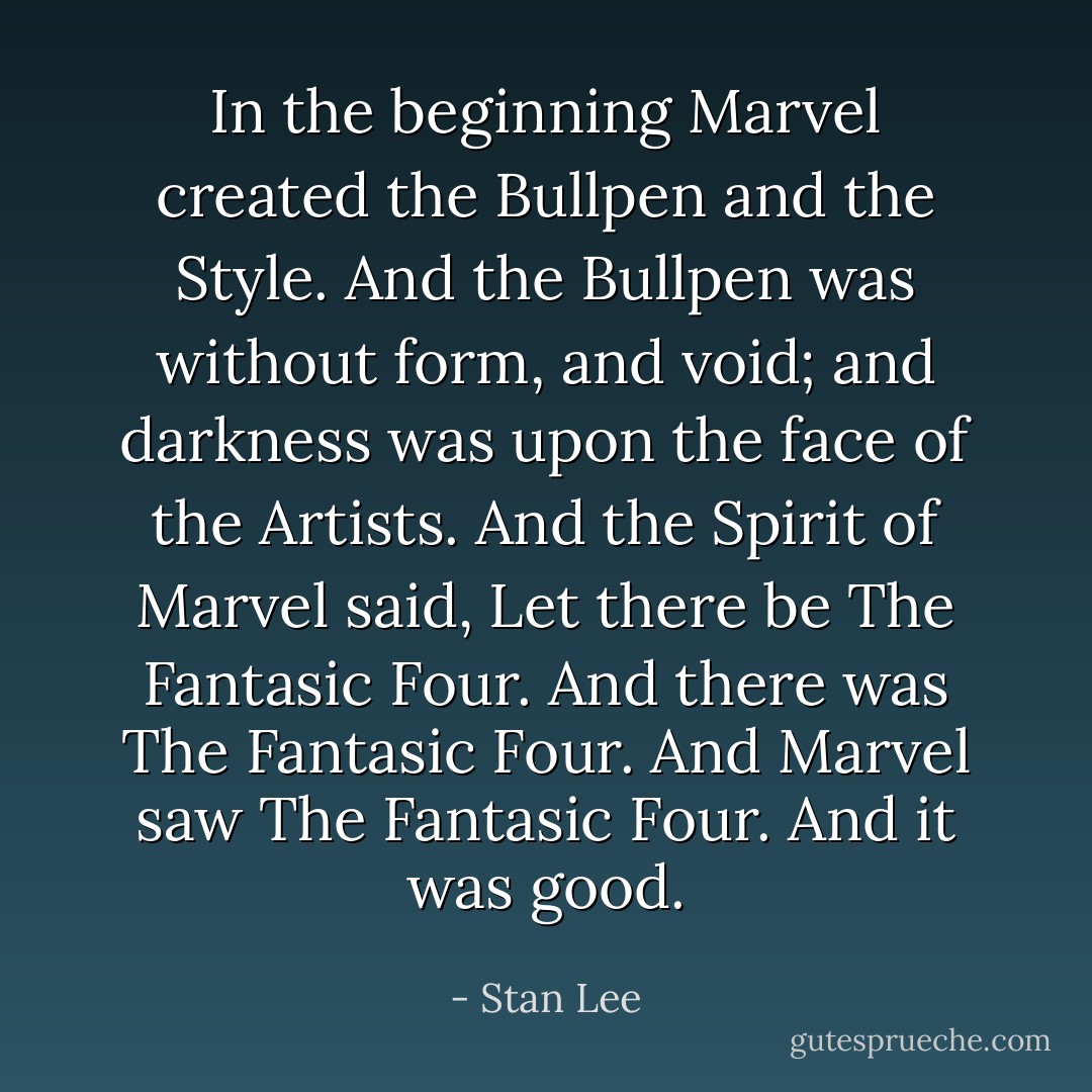 In the beginning Marvel created the Bullpen and the Style. And the Bullpen was without form, and void; and darkness was upon the face of the Artists. And the Spirit of Marvel said, Let there be The Fantasic Four. And there was The Fantasic Four. And Marvel saw The Fantasic Four. And it was good. - Stan Lee