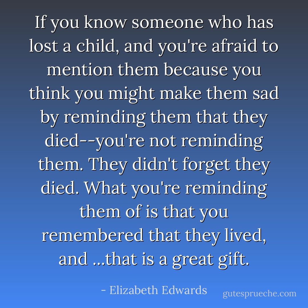 If you know someone who has lost a child, and you're afraid to mention<br />them because you think you might make them sad by reminding them that<br />they died--you're not reminding them. They didn't forget they died. What<br />you're reminding them of is that you remembered that they lived, and<br />...that is a great gift. - Elizabeth Edwards