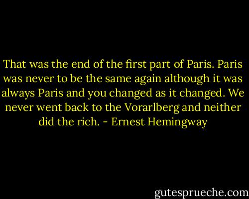 That was the end of the first part of Paris. Paris was never to be the same again although it was always Paris and you changed as it changed. We never went back to the Vorarlberg and neither did the rich. - Ernest Hemingway