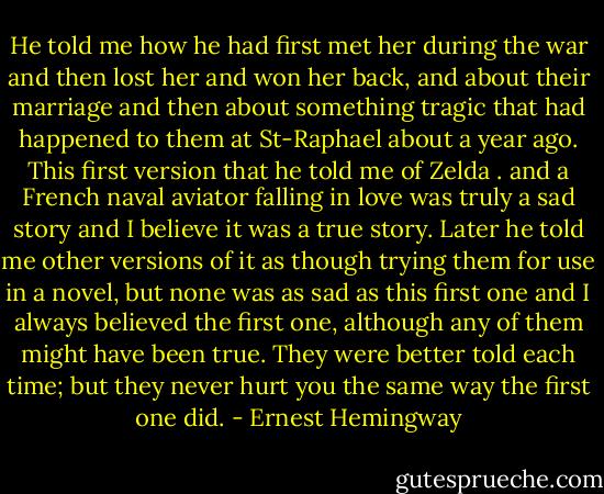 He told me how he had first met her during the war and then lost her and won her back, and about their marriage and then about something tragic that had happened to them at St-Raphael about a year ago. This first version that he told me of Zelda . and a French naval aviator falling in love was truly a sad story and I believe it was a true story. Later he told me other versions of it as though trying them for use in a novel, but none was as sad as this first one and I always believed the first one, although any of them might have been true. They were better told each time; but they never hurt you the same way the first one did. - Ernest Hemingway