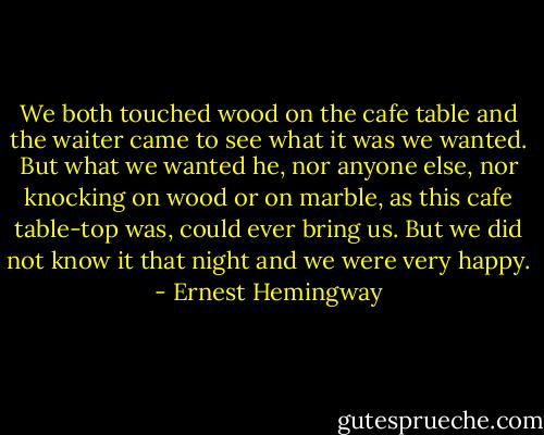 We both touched wood on the cafe table and the waiter came to see what it was we wanted. But what we wanted he, nor anyone else, nor knocking on wood or on marble, as this cafe table-top was, could ever bring us. But we did not know it that night and we were very happy. - Ernest Hemingway