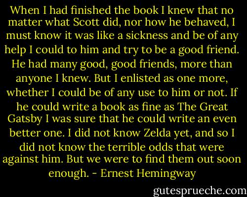 When I had finished the book I knew that no matter what Scott did, nor how he behaved, I must know it was like a sickness and be of any help I could to him and try to be a good friend. He had many good, good friends, more than anyone I knew. But I enlisted as one more, whether I could be of any use to him or not. If he could write a book as fine as The Great Gatsby I was sure that he could write an even better one. I did not know Zelda yet, and so I did not know the terrible odds that were against him. But we were to find them out soon enough. - Ernest Hemingway