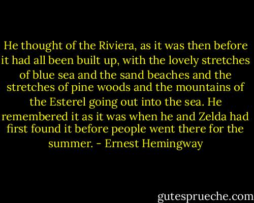 He thought of the Riviera, as it was then before it had all been built up, with the lovely stretches of blue sea and the sand beaches and the stretches of pine woods and the mountains of the Esterel going out into the sea. He remembered it as it was when he and Zelda had first found it before people went there for the summer. - Ernest Hemingway