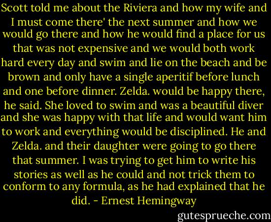 Scott told me about the Riviera and how my wife and I must come there' the next summer and how we would go there and how he would find a place for us that was not expensive and we would both work hard every day and swim and lie on the beach and be brown and only have a single aperitif before lunch and one before dinner. Zelda. would be happy there, he said. She loved to swim and was a beautiful diver and she was happy with that life and would want him to work and everything would be disciplined. He and Zelda. and their daughter were going to go there that summer. I was trying to get him to write his stories as well as he could and not trick them to conform to any formula, as he had explained that he did. - Ernest Hemingway