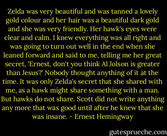 Zelda was very beautiful and was tanned a lovely gold colour and her hair was a beautiful dark gold and she was very friendly. Her hawk's eyes were clear and calm. I knew everything was all right and was going to turn out well in the end when she leaned forward and said to me, telling me her great secret, 'Ernest, don't you think Al Jolson is greater than Jesus?'<br />Nobody thought anything of it at the time. It was only Zelda's secret that she shared with me, as a hawk might share something with a man. But hawks do not share. Scott did not write anything any more that was good until after he knew that she was insane. - Ernest Hemingway