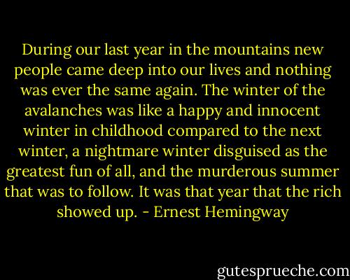 During our last year in the mountains new people came deep into our lives and nothing was ever the same again. The winter of the avalanches was like a happy and innocent winter in childhood compared to the next winter, a nightmare winter disguised as the greatest fun of all, and the murderous summer that was to follow. It was that year that the rich showed up. - Ernest Hemingway