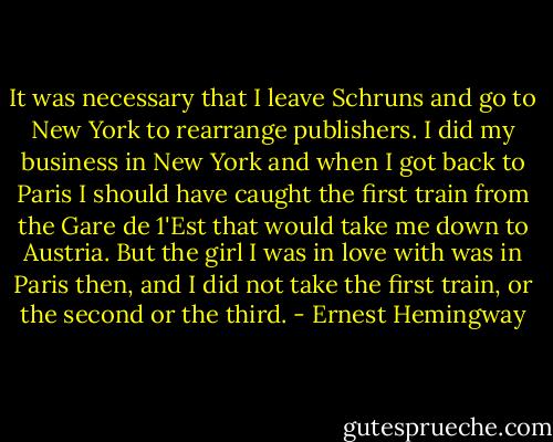 It was necessary that I leave Schruns and go to New York to rearrange publishers. I did my business in<br />New York and when I got back to Paris I should have caught the first train from the Gare de 1'Est that would take me down to Austria. But the girl I was in love with was in Paris then, and I did not take the first train, or the second or the third. - Ernest Hemingway