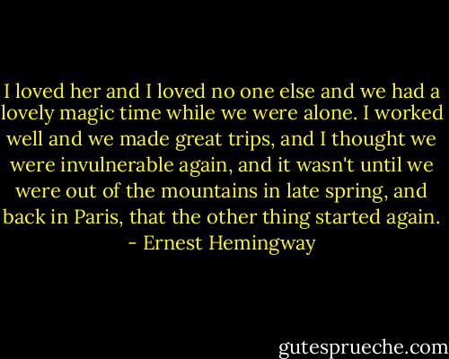I loved her and I loved no one else and we had a lovely magic time while we were alone. I worked well and we made great trips, and I thought we were invulnerable again, and it wasn't until we were out of the mountains in late spring, and back in Paris, that the other thing started again. - Ernest Hemingway