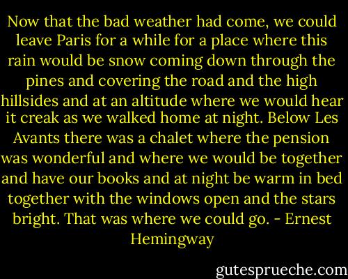 Now that the bad weather had come, we could leave Paris for a while for a place where this rain would be snow coming down through the pines and covering the road and the high hillsides and at an altitude where we would hear it creak as we walked home at night. Below Les Avants there was a chalet where the pension was wonderful and where we would be together and have our books and at night be warm in bed together with the windows open and the stars bright. That was where we could go. - Ernest Hemingway
