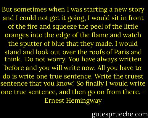 But sometimes when I was starting a new story and I could not get it going, I would sit in front of the fire and squeeze the peel of the little oranges into the edge of the flame and watch the sputter of blue that they made. I would stand and look out over the roofs of Paris and think, 'Do not worry. You have always written before and you will write now. All you have to do is write one true sentence. Write the truest sentence that you know.' So finally I would write one true sentence, and then go on from there. - Ernest Hemingway