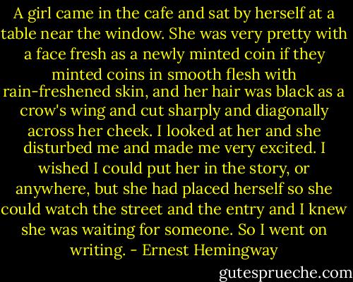 A girl came in the cafe and sat by herself at a table near the window. She was very pretty with a face fresh as a newly minted coin if they minted coins in smooth flesh with rain-freshened skin, and her hair was black as a crow's wing and cut sharply and diagonally across her cheek.<br />I looked at her and she disturbed me and made me very excited. I wished I could put her in the story, or anywhere, but she had placed herself so she could watch the street and the entry and I knew she was waiting for someone. So I went on writing. - Ernest Hemingway