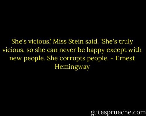 She's vicious,' Miss Stein said. 'She's truly vicious, so she can never be happy except with new people. She corrupts people. - Ernest Hemingway
