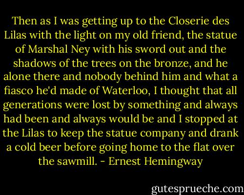 Then as I was getting up to the Closerie des Lilas with the light on my old friend, the statue of Marshal Ney with his sword out and the shadows of the trees on the bronze, and he alone there and nobody behind him and what a fiasco he'd made of Waterloo, I thought that all generations were lost by something and always had been and always would be and I stopped at the Lilas to keep the statue company and drank a cold beer before going home to the flat over the sawmill. - Ernest Hemingway