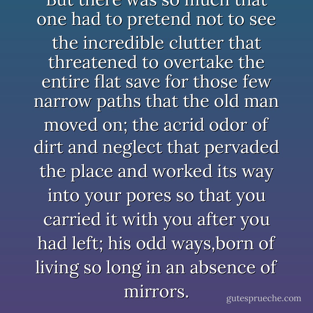 But there was so much that one had to pretend not to see the incredible clutter that threatened to overtake the entire flat save for those few narrow paths that the old man moved on; the acrid odor of dirt and neglect that pervaded the place and worked its way into your pores so that you carried it with you after you had left; his odd ways,born of living so long in an absence of mirrors. - Michael Bedard