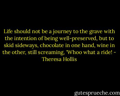 Life should not be a journey to the grave with the intention of being well-preserved, but to skid sideways, chocolate in one hand, wine in the other, still screaming, 'Whoo what a ride! - Theresa Hollis