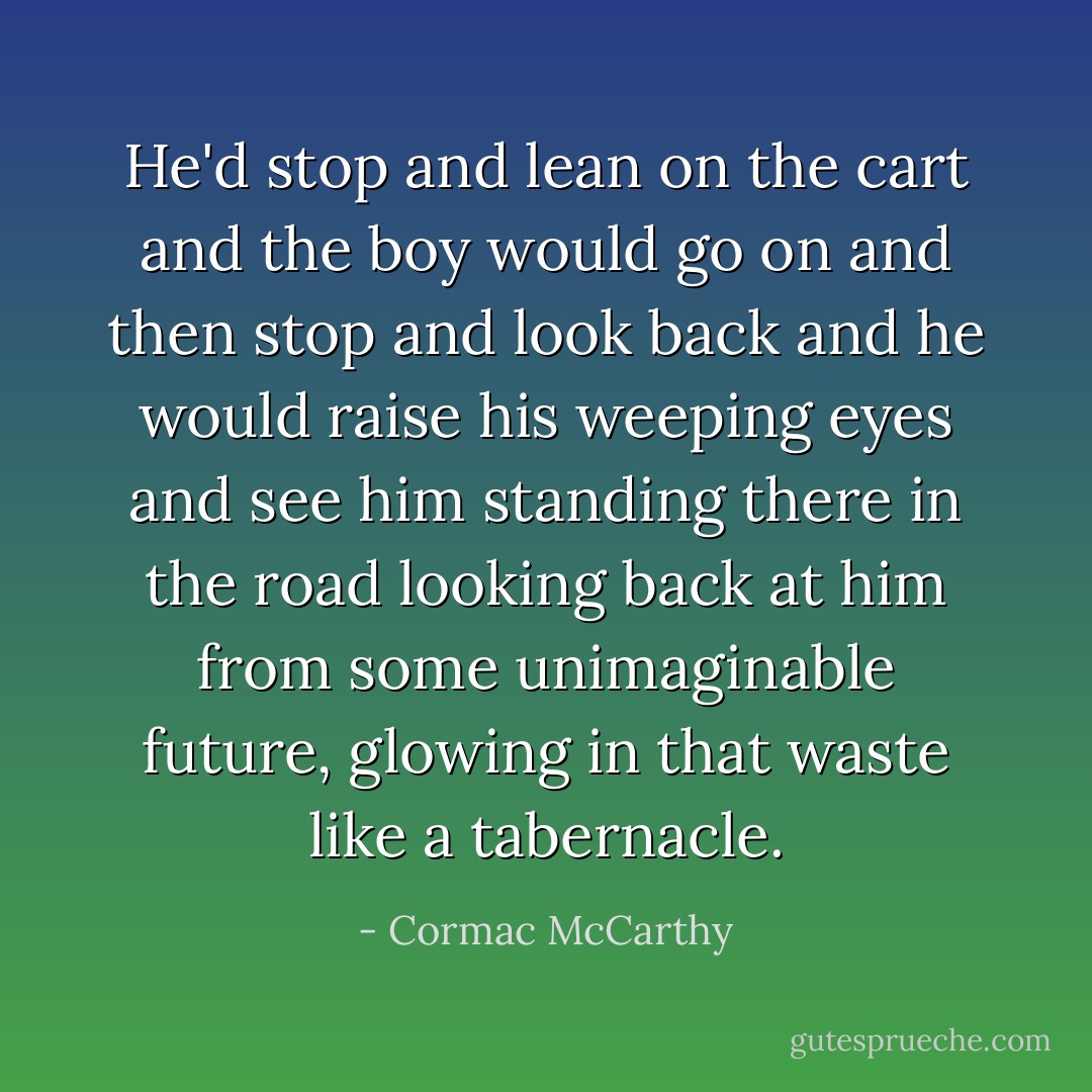 He'd stop and lean on the cart and the boy would go on and then stop and look back and he would raise his weeping eyes and see him standing there in the road looking back at him from some unimaginable future, glowing in that waste like a tabernacle. - Cormac McCarthy