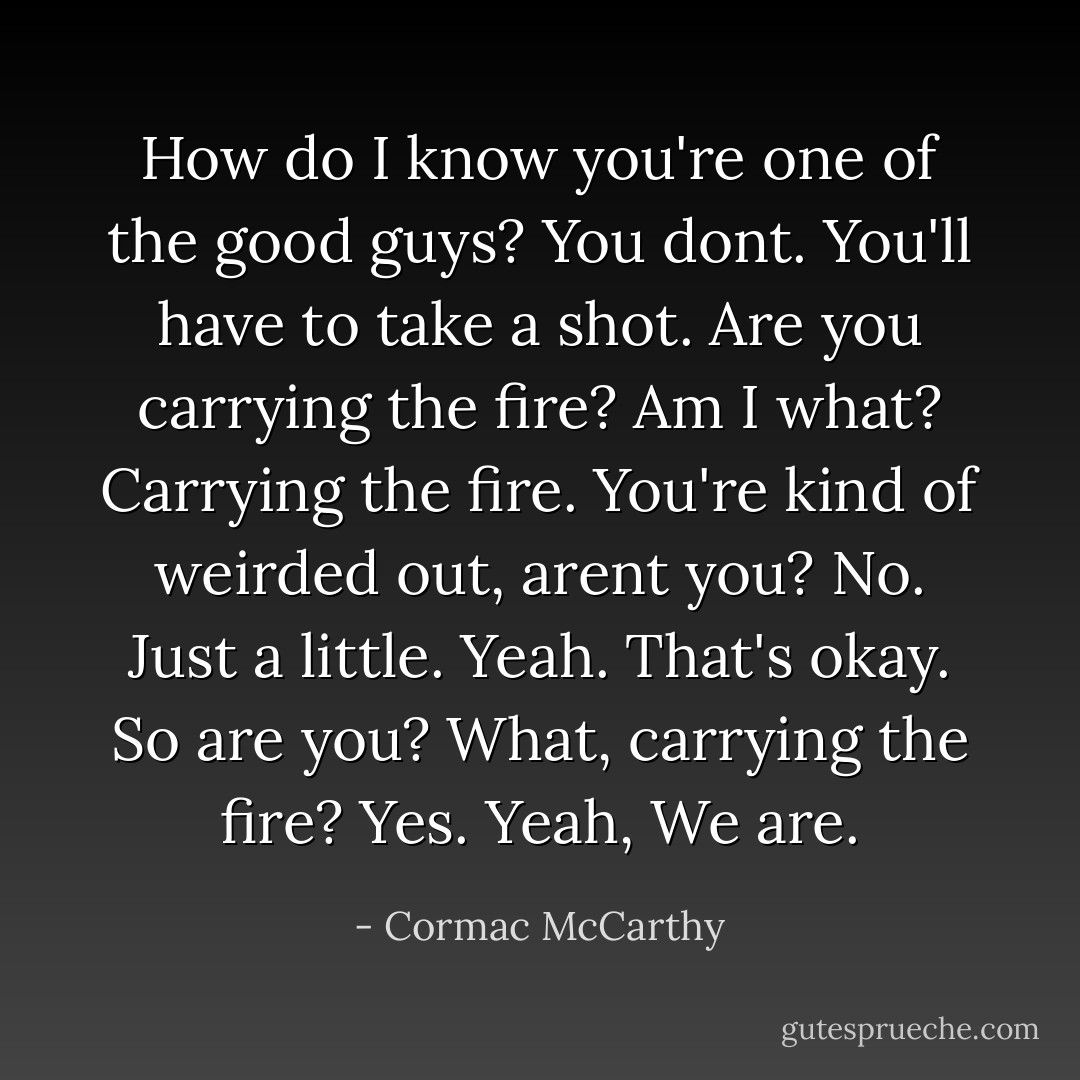 How do I know you're one of the good guys?<br />You dont. You'll have to take a shot.<br />Are you carrying the fire?<br />Am I what?<br />Carrying the fire.<br />You're kind of weirded out, arent you?<br />No.<br />Just a little.<br />Yeah.<br />That's okay.<br />So are you?<br />What, carrying the fire?<br />Yes.<br />Yeah, We are. - Cormac McCarthy