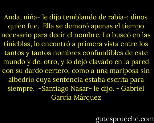 Anda, niña- le dijo temblando de rabia-: dinos quién fue.<br /><br />Ella se demoró apenas el tiempo necesario para decir el nombre. Lo buscó en las tinieblas, lo encontró a primera vista entre los tantos y tantos nombres confundibles de este mundo y del otro, y lo dejó clavado en la pared con su dardo certero, como a una mariposa sin albedrío cuya sentencia estaba escrita para siempre.<br /><br />-Santiago Nasar- le dijo. - Gabriel García Márquez