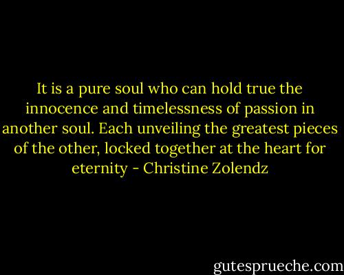 It is a pure soul who can hold true the in­no­cence and time­less­ness of pas­sion in an­oth­er soul. Each un­veil­ing the great­est pieces of the oth­er, locked to­geth­er at the heart for eter­ni­ty - Christine Zolendz