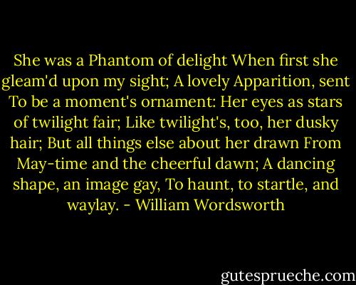She was a Phantom of delight<br />When first she gleam'd upon my sight;<br />A lovely Apparition, sent<br />To be a moment's ornament:<br />Her eyes as stars of twilight fair;<br />Like twilight's, too, her dusky hair;<br />But all things else about her drawn<br />From May-time and the cheerful dawn;<br />A dancing shape, an image gay,<br />To haunt, to startle, and waylay. - William Wordsworth