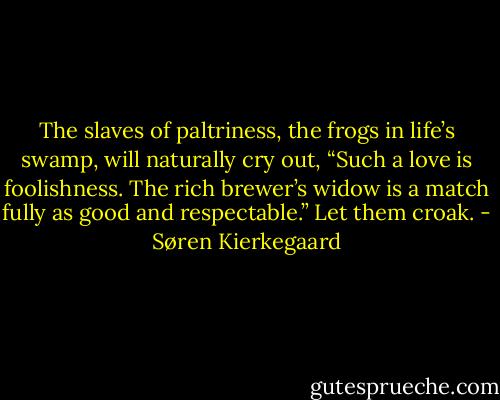 The slaves of paltriness, the frogs in life’s swamp, will naturally cry out, “Such a love is foolishness. The rich brewer’s widow is a match fully as good and respectable.” Let them croak. - Søren Kierkegaard